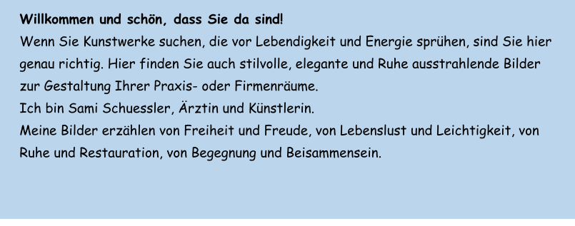 Willkommen und schön, dass Sie da sind!  Wenn Sie Kunstwerke suchen, die vor Lebendigkeit und Energie sprühen, sind Sie hier genau richtig. Hier finden Sie auch stilvolle, elegante und Ruhe ausstrahlende Bilder zur Gestaltung Ihrer Praxis- oder Firmenräume. Ich bin Sami Schuessler, Ärztin und Künstlerin. Meine Bilder erzählen von Freiheit und Freude, von Lebenslust und Leichtigkeit, von Ruhe und Restauration, von Begegnung und Beisammensein.