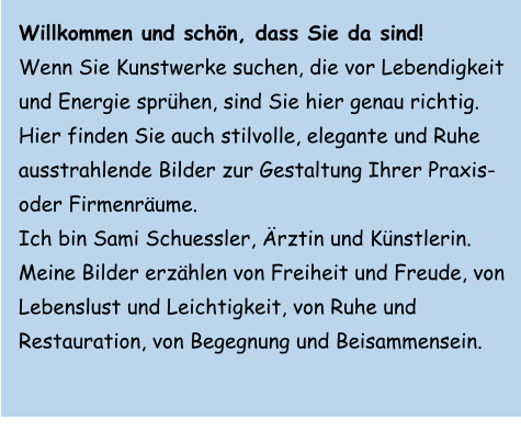 Willkommen und schön, dass Sie da sind!  Wenn Sie Kunstwerke suchen, die vor Lebendigkeit und Energie sprühen, sind Sie hier genau richtig. Hier finden Sie auch stilvolle, elegante und Ruhe ausstrahlende Bilder zur Gestaltung Ihrer Praxis- oder Firmenräume. Ich bin Sami Schuessler, Ärztin und Künstlerin. Meine Bilder erzählen von Freiheit und Freude, von Lebenslust und Leichtigkeit, von Ruhe und Restauration, von Begegnung und Beisammensein.